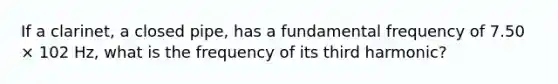 If a clarinet, a closed pipe, has a fundamental frequency of 7.50 × 102 Hz, what is the frequency of its third harmonic?