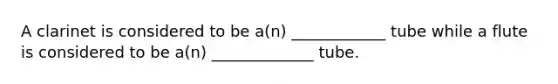 A clarinet is considered to be a(n) ____________ tube while a flute is considered to be a(n) _____________ tube.