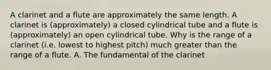 A clarinet and a flute are approximately the same length. A clarinet is (approximately) a closed cylindrical tube and a flute is (approximately) an open cylindrical tube. Why is the range of a clarinet (i.e. lowest to highest pitch) much greater than the range of a flute. A. The fundamental of the clarinet