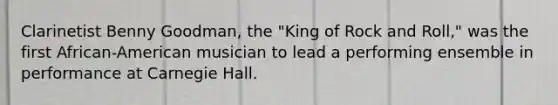 Clarinetist Benny Goodman, the "King of Rock and Roll," was the first African-American musician to lead a performing ensemble in performance at Carnegie Hall.