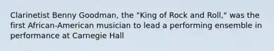 Clarinetist Benny Goodman, the "King of Rock and Roll," was the first African-American musician to lead a performing ensemble in performance at Carnegie Hall