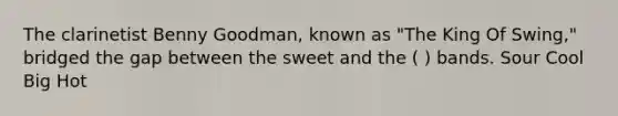 The clarinetist Benny Goodman, known as "The King Of Swing," bridged the gap between the sweet and the ( ) bands. Sour Cool Big Hot