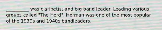 __________ was clarinetist and big band leader. Leading various groups called "The Herd", Herman was one of the most popular of the 1930s and 1940s bandleaders.