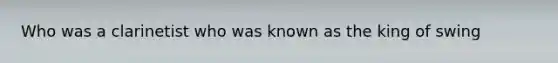 Who was a clarinetist who was known as the king of swing