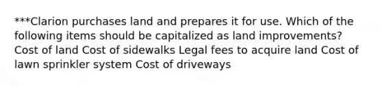 ***Clarion purchases land and prepares it for use. Which of the following items should be capitalized as land improvements? Cost of land Cost of sidewalks Legal fees to acquire land Cost of lawn sprinkler system Cost of driveways