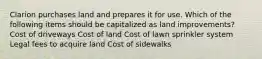 Clarion purchases land and prepares it for use. Which of the following items should be capitalized as land improvements? Cost of driveways Cost of land Cost of lawn sprinkler system Legal fees to acquire land Cost of sidewalks