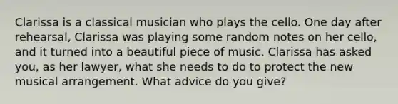 Clarissa is a classical musician who plays the cello. One day after rehearsal, Clarissa was playing some random notes on her cello, and it turned into a beautiful piece of music. Clarissa has asked you, as her lawyer, what she needs to do to protect the new musical arrangement. What advice do you give?