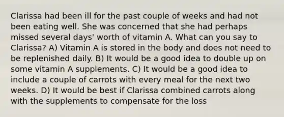 Clarissa had been ill for the past couple of weeks and had not been eating well. She was concerned that she had perhaps missed several days' worth of vitamin A. What can you say to Clarissa? A) Vitamin A is stored in the body and does not need to be replenished daily. B) It would be a good idea to double up on some vitamin A supplements. C) It would be a good idea to include a couple of carrots with every meal for the next two weeks. D) It would be best if Clarissa combined carrots along with the supplements to compensate for the loss