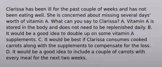 Clarissa has been ill for the past couple of weeks and has not been eating well. She is concerned about missing several days' worth of vitamin A. What can you say to Clarissa? A. Vitamin A is stored in the body and does not need to be replenished daily. B. It would be a good idea to double up on some vitamin A supplements. C. It would be best if Clarissa consumes cooked carrots along with the supplements to compensate for the loss. D. It would be a good idea to include a couple of carrots with every meal for the next two weeks.