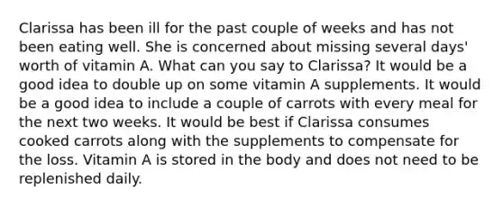 Clarissa has been ill for the past couple of weeks and has not been eating well. She is concerned about missing several days' worth of vitamin A. What can you say to Clarissa? It would be a good idea to double up on some vitamin A supplements. It would be a good idea to include a couple of carrots with every meal for the next two weeks. It would be best if Clarissa consumes cooked carrots along with the supplements to compensate for the loss. Vitamin A is stored in the body and does not need to be replenished daily.