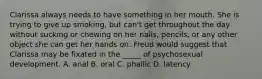 Clarissa always needs to have something in her mouth. She is trying to give up smoking, but can't get throughout the day without sucking or chewing on her nails, pencils, or any other object she can get her hands on. Freud would suggest that Clarissa may be fixated in the _____ of psychosexual development. A. anal B. oral C. phallic D. latency