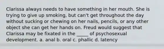 Clarissa always needs to have something in her mouth. She is trying to give up smoking, but can't get throughout the day without sucking or chewing on her nails, pencils, or any other object she can get her hands on. Freud would suggest that Clarissa may be fixated in the _____ of psychosexual development. a. anal b. oral c. phallic d. latency