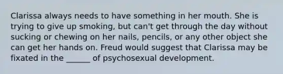 Clarissa always needs to have something in her mouth. She is trying to give up smoking, but can't get through the day without sucking or chewing on her nails, pencils, or any other object she can get her hands on. Freud would suggest that Clarissa may be fixated in the ______ of psychosexual development.
