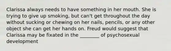Clarissa always needs to have something in her mouth. She is trying to give up smoking, but can't get throughout the day without sucking or chewing on her nails, pencils, or any other object she can get her hands on. Freud would suggest that Clarissa may be fixated in the ________ of psychosexual development