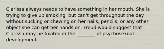 Clarissa always needs to have something in her mouth. She is trying to give up smoking, but can't get throughout the day without sucking or chewing on her nails, pencils, or any other object she can get her hands on. Freud would suggest that Clarissa may be fixated in the ________ of psychosexual development.