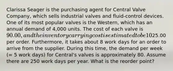 Clarissa Seager is the purchasing agent for Central Valve Company, which sells industrial valves and fluid-control devices. One of its most popular valves is the Western, which has an annual demand of 4,000 units. The cost of each valve is 90.00, and the inventory carrying cost is estimated to be 10% of the cost of each valve. Clarissa has made a study of the costs involved in placing an order for any of the valves that Central Valve stocks, and she has concluded that the average ordering cost is25.00 per order. Furthermore, it takes about 8 work days for an order to arrive from the supplier. During this time, the demand per week (= 5 work days) for Central's valves is approximately 80. Assume there are 250 work days per year. What is the reorder point?