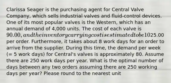 Clarissa Seager is the purchasing agent for Central Valve Company, which sells industrial valves and fluid-control devices. One of its most popular valves is the Western, which has an annual demand of 4,000 units. The cost of each valve is 90.00, and the inventory carrying cost is estimated to be 10% of the cost of each valve. Clarissa has made a study of the costs involved in placing an order for any of the valves that Central Valve stocks, and she has concluded that the average ordering cost is25.00 per order. Furthermore, it takes about 8 work days for an order to arrive from the supplier. During this time, the demand per week (= 5 work days) for Central's valves is approximately 80. Assume there are 250 work days per year. What is the optimal number of days between any two orders assuming there are 250 working days per year? Please round to the nearest unit