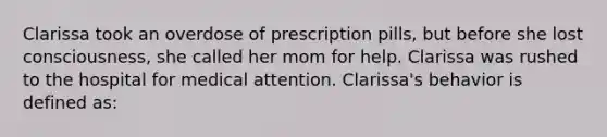 Clarissa took an overdose of prescription pills, but before she lost consciousness, she called her mom for help. Clarissa was rushed to the hospital for medical attention. Clarissa's behavior is defined as: