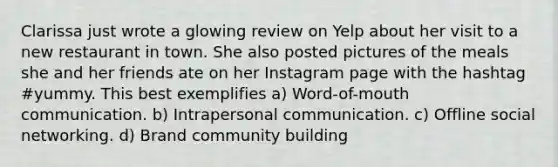 Clarissa just wrote a glowing review on Yelp about her visit to a new restaurant in town. She also posted pictures of the meals she and her friends ate on her Instagram page with the hashtag #yummy. This best exemplifies a) Word-of-mouth communication. b) Intrapersonal communication. c) Offline social networking. d) Brand community building