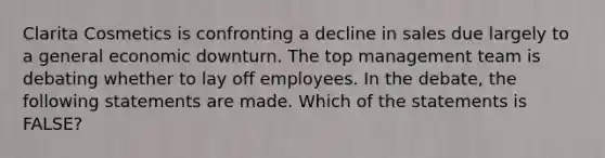 Clarita Cosmetics is confronting a decline in sales due largely to a general economic downturn. The top management team is debating whether to lay off employees. In the debate, the following statements are made. Which of the statements is FALSE?