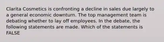 Clarita Cosmetics is confronting a decline in sales due largely to a general economic downturn. The top management team is debating whether to lay off employees. In the debate, the following statements are made. Which of the statements is FALSE