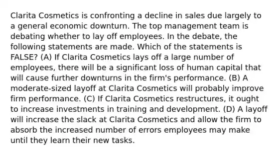 Clarita Cosmetics is confronting a decline in sales due largely to a general economic downturn. The top management team is debating whether to lay off employees. In the debate, the following statements are made. Which of the statements is FALSE? (A) If Clarita Cosmetics lays off a large number of employees, there will be a significant loss of human capital that will cause further downturns in the firm's performance. (B) A moderate-sized layoff at Clarita Cosmetics will probably improve firm performance. (C) If Clarita Cosmetics restructures, it ought to increase investments in training and development. (D) A layoff will increase the slack at Clarita Cosmetics and allow the firm to absorb the increased number of errors employees may make until they learn their new tasks.