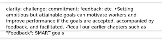 clarity; challenge; commitment; feedback; etc. •Setting ambitious but attainable goals can motivate workers and improve performance if the goals are accepted, accompanied by feedback, and facilitated. -Recall our earlier chapters such as "Feedback"; SMART goals