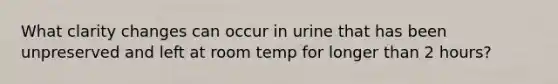 What clarity changes can occur in urine that has been unpreserved and left at room temp for longer than 2 hours?