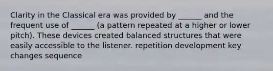 Clarity in the Classical era was provided by ______ and the frequent use of ______ (a pattern repeated at a higher or lower pitch). These devices created balanced structures that were easily accessible to the listener. repetition development key changes sequence