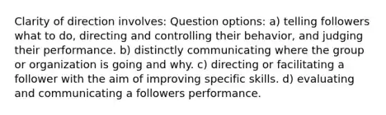 Clarity of direction involves: Question options: a) telling followers what to do, directing and controlling their behavior, and judging their performance. b) distinctly communicating where the group or organization is going and why. c) directing or facilitating a follower with the aim of improving specific skills. d) evaluating and communicating a followers performance.