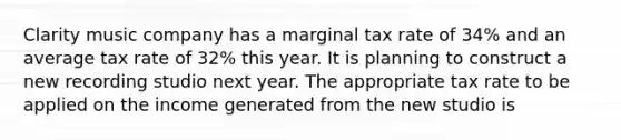 Clarity music company has a marginal tax rate of 34% and an average tax rate of 32% this year. It is planning to construct a new recording studio next year. The appropriate tax rate to be applied on the income generated from the new studio is