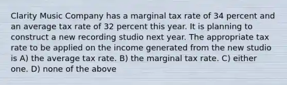 Clarity Music Company has a marginal tax rate of 34 percent and an average tax rate of 32 percent this year. It is planning to construct a new recording studio next year. The appropriate tax rate to be applied on the income generated from the new studio is A) the average tax rate. B) the marginal tax rate. C) either one. D) none of the above