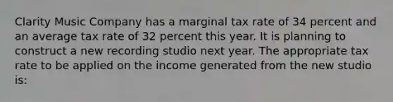 Clarity Music Company has a marginal tax rate of 34 percent and an average tax rate of 32 percent this year. It is planning to construct a new recording studio next year. The appropriate tax rate to be applied on the income generated from the new studio is: