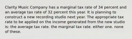 Clarity Music Company has a marginal tax rate of 34 percent and an average tax rate of 32 percent this year. It is planning to construct a new recording studio next year. The appropriate tax rate to be applied on the income generated from the new studio is: the average tax rate. the marginal tax rate. either one. none of these.