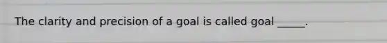 The clarity and precision of a goal is called goal _____.