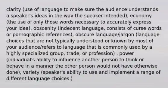 clarity (use of language to make sure the audience understands a speaker's ideas in the way the speaker intended), economy (the use of only those words necessary to accurately express your idea), obscenity (indecent language, consists of curse words or pornographic references), obscure language/jargon (language choices that are not typically understood or known by most of your audience/refers to language that is commonly used by a highly specialized group, trade, or profession) , power (individual's ability to influence another person to think or behave in a manner the other person would not have otherwise done), variety (speaker's ability to use and implement a range of different language choices.)