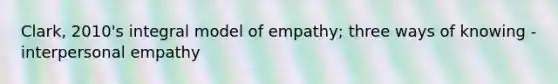 Clark, 2010's integral model of empathy; three ways of knowing - interpersonal empathy