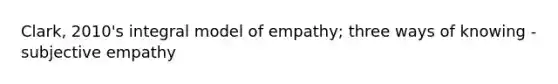 Clark, 2010's integral model of empathy; three ways of knowing - subjective empathy