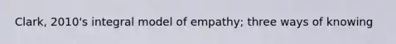 Clark, 2010's integral model of empathy; three ways of knowing