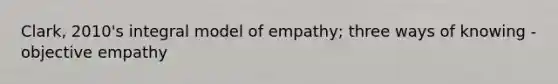 Clark, 2010's integral model of empathy; three ways of knowing - objective empathy