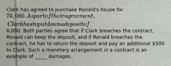 Clark has agreed to purchase Ronald's house for 70,000. As part of their agreement, Clark has to put down a deposit of6,000. Both parties agree that if Clark breaches the contract, Ronald can keep the deposit, and if Ronald breaches the contract, he has to return the deposit and pay an additional 500 to Clark. Such a monetary arrangement in a contract is an example of _____ damages.