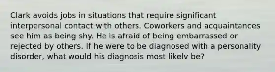 Clark avoids jobs in situations that require significant interpersonal contact with others. Coworkers and acquaintances see him as being shy. He is afraid of being embarrassed or rejected by others. If he were to be diagnosed with a personality disorder, what would his diagnosis most likelv be?