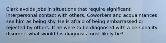 Clark avoids jobs in situations that require significant interpersonal contact with others. Coworkers and acquaintances see him as being shy. He is afraid of being embarrassed or rejected by others. If he were to be diagnosed with a personality disorder, what would his diagnosis most likely be?