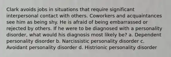 Clark avoids jobs in situations that require significant interpersonal contact with others. Coworkers and acquaintances see him as being shy. He is afraid of being embarrassed or rejected by others. If he were to be diagnosed with a personality disorder, what would his diagnosis most likely be? a. Dependent personality disorder b. Narcissistic personality disorder c. Avoidant personality disorder d. Histrionic personality disorder