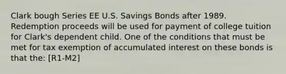 Clark bough Series EE U.S. Savings Bonds after 1989. Redemption proceeds will be used for payment of college tuition for Clark's dependent child. One of the conditions that must be met for tax exemption of accumulated interest on these bonds is that the: [R1-M2]