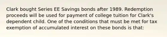 Clark bought Series EE Savings bonds after 1989. Redemption proceeds will be used for payment of college tuition for Clark's dependent child. One of the conditions that must be met for tax exemption of accumulated interest on these bonds is that: