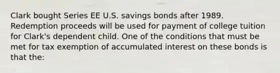 Clark bought Series EE U.S. savings bonds after 1989. Redemption proceeds will be used for payment of college tuition for Clark's dependent child. One of the conditions that must be met for tax exemption of accumulated interest on these bonds is that the: