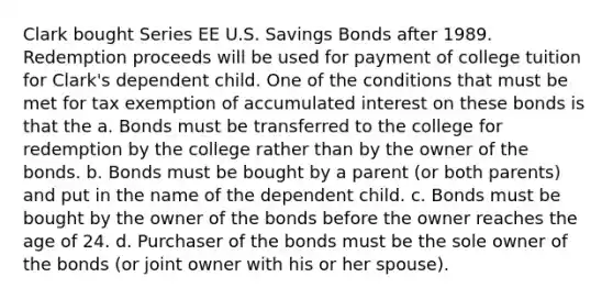 Clark bought Series EE U.S. Savings Bonds after 1989. Redemption proceeds will be used for payment of college tuition for Clark's dependent child. One of the conditions that must be met for tax exemption of accumulated interest on these bonds is that the a. Bonds must be transferred to the college for redemption by the college rather than by the owner of the bonds. b. Bonds must be bought by a parent (or both parents) and put in the name of the dependent child. c. Bonds must be bought by the owner of the bonds before the owner reaches the age of 24. d. Purchaser of the bonds must be the sole owner of the bonds (or joint owner with his or her spouse).