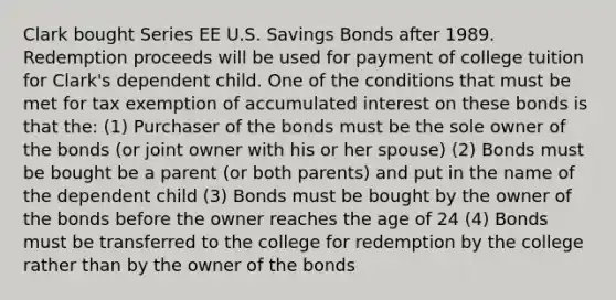 Clark bought Series EE U.S. Savings Bonds after 1989. Redemption proceeds will be used for payment of college tuition for Clark's dependent child. One of the conditions that must be met for tax exemption of accumulated interest on these bonds is that the: (1) Purchaser of the bonds must be the sole owner of the bonds (or joint owner with his or her spouse) (2) Bonds must be bought be a parent (or both parents) and put in the name of the dependent child (3) Bonds must be bought by the owner of the bonds before the owner reaches the age of 24 (4) Bonds must be transferred to the college for redemption by the college rather than by the owner of the bonds