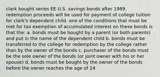 clark bought series EE U.S. savings bonds after 1989. redemption proceeds will be used for payment of college tuition for clark's dependent child. one of the conditions that must be met for tax exemption of accumulated interest on these bonds is that the: a. bonds must be bought by a parent (or both parents) and put in the name of the dependent child b. bonds must be transferred to the college for redemption by the college rather than by the owner of the bonds c. purchaser of the bonds must be the sole owner of the bonds (or joint owner with his or her spouse) d. bonds must be bought by the owner of the bonds before the owner reaches the age of 24